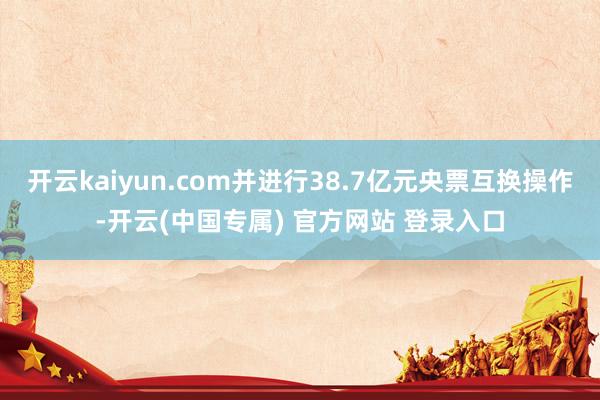 开云kaiyun.com并进行38.7亿元央票互换操作-开云(中国专属) 官方网站 登录入口