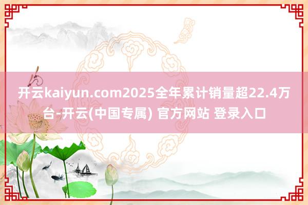 开云kaiyun.com2025全年累计销量超22.4万台-开云(中国专属) 官方网站 登录入口