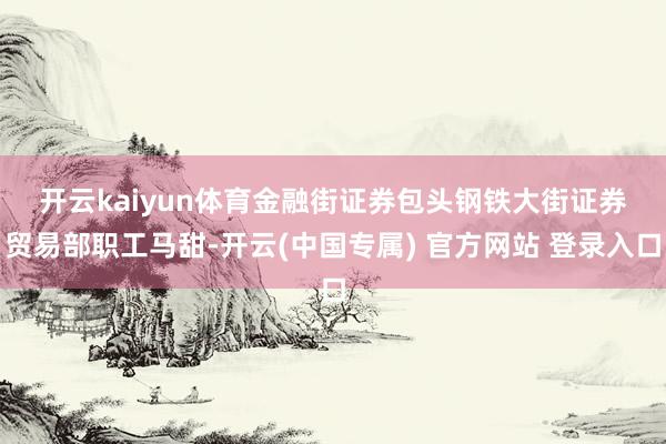 开云kaiyun体育　　金融街证券包头钢铁大街证券贸易部职工马甜-开云(中国专属) 官方网站 登录入口