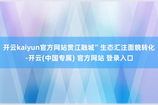 开云kaiyun官方网站贯江融城”生态汇注面貌转化-开云(中国专属) 官方网站 登录入口