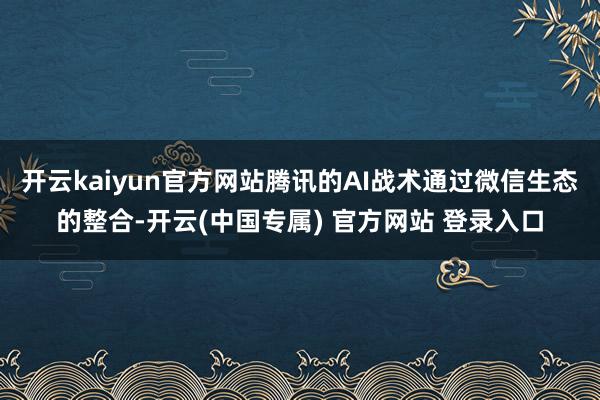 开云kaiyun官方网站腾讯的AI战术通过微信生态的整合-开云(中国专属) 官方网站 登录入口
