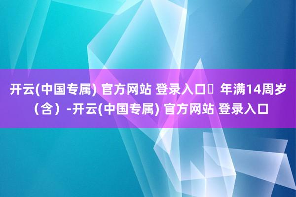 开云(中国专属) 官方网站 登录入口⭐年满14周岁(含)-开云(中国专属) 官方网站 登录入口