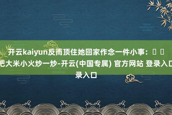 开云kaiyun反而顶住她回家作念一件小事:��把大米小火炒一炒-开云(中国专属) 官方网站 登录入口