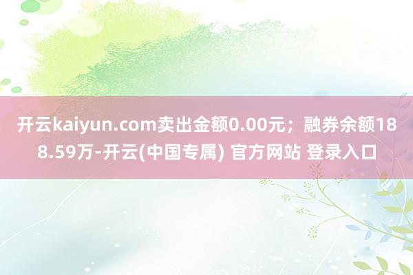 开云kaiyun.com卖出金额0.00元；融券余额188.59万-开云(中国专属) 官方网站 登录入口