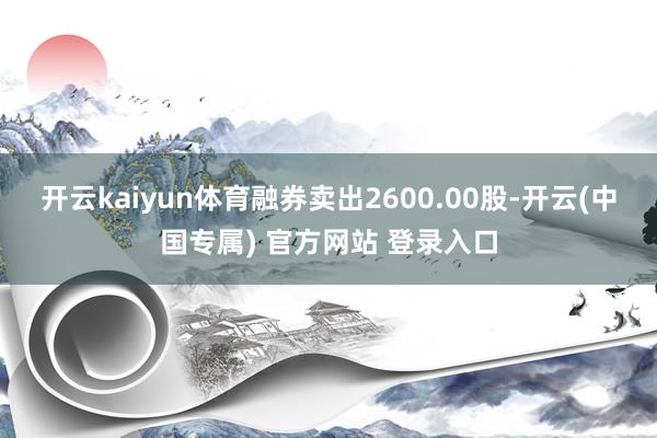 开云kaiyun体育融券卖出2600.00股-开云(中国专属) 官方网站 登录入口