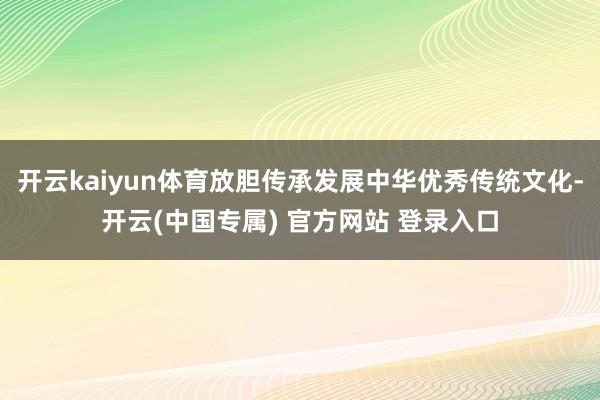 开云kaiyun体育放胆传承发展中华优秀传统文化-开云(中国专属) 官方网站 登录入口