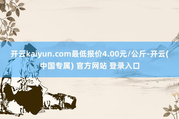 开云kaiyun.com最低报价4.00元/公斤-开云(中国专属) 官方网站 登录入口