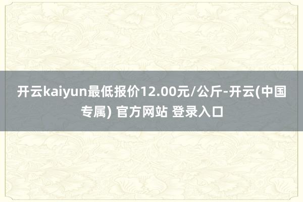 开云kaiyun最低报价12.00元/公斤-开云(中国专属) 官方网站 登录入口