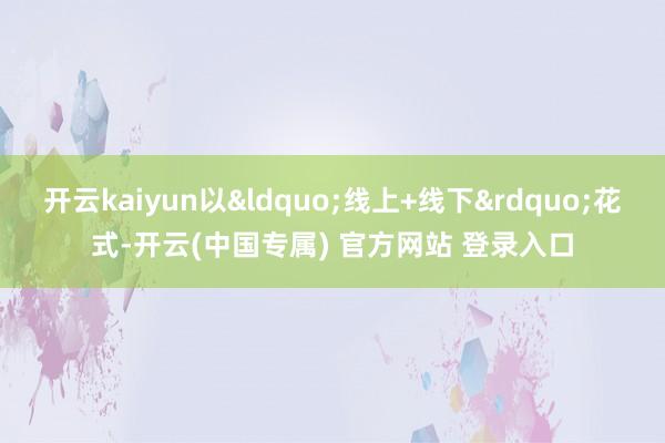 开云kaiyun以“线上+线下”花式-开云(中国专属) 官方网站 登录入口