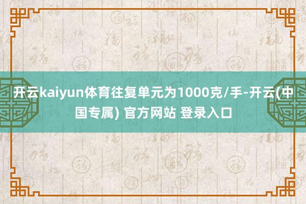 开云kaiyun体育往复单元为1000克/手-开云(中国专属) 官方网站 登录入口
