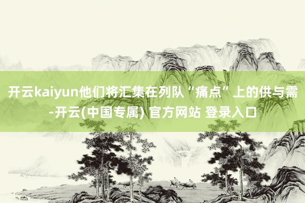 开云kaiyun他们将汇集在列队“痛点”上的供与需-开云(中国专属) 官方网站 登录入口