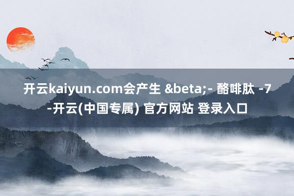 开云kaiyun.com会产生 &beta;- 酪啡肽 -7-开云(中国专属) 官方网站 登录入口