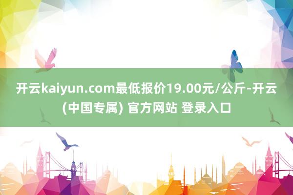 开云kaiyun.com最低报价19.00元/公斤-开云(中国专属) 官方网站 登录入口