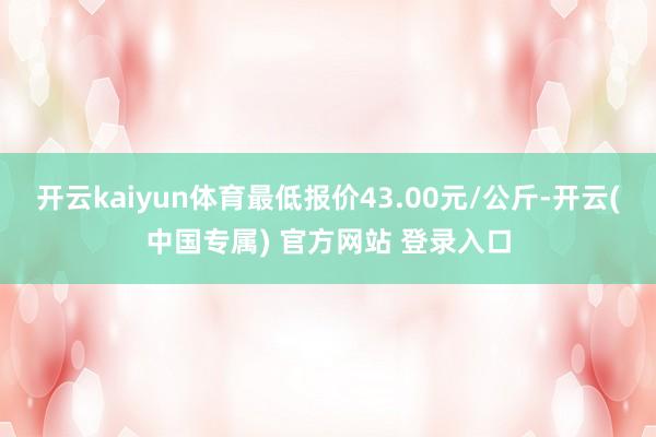 开云kaiyun体育最低报价43.00元/公斤-开云(中国专属) 官方网站 登录入口