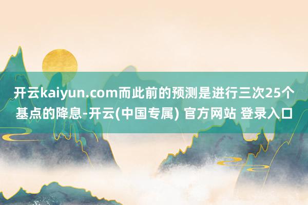 开云kaiyun.com而此前的预测是进行三次25个基点的降息-开云(中国专属) 官方网站 登录入口