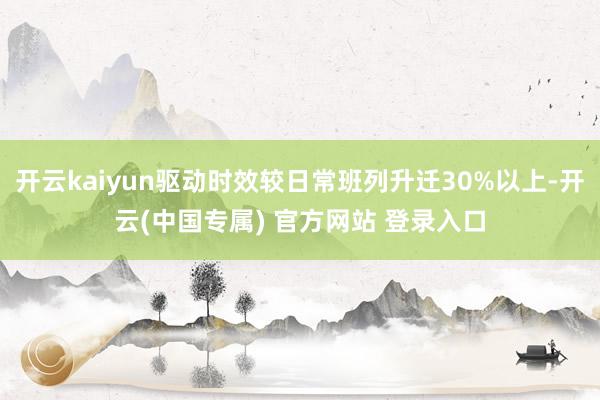 开云kaiyun驱动时效较日常班列升迁30%以上-开云(中国专属) 官方网站 登录入口
