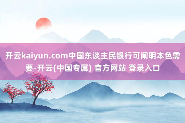 开云kaiyun.com中国东谈主民银行可阐明本色需要-开云(中国专属) 官方网站 登录入口