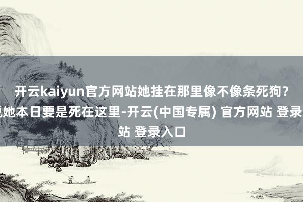 开云kaiyun官方网站她挂在那里像不像条死狗？您说她本日要是死在这里-开云(中国专属) 官方网站 登录入口