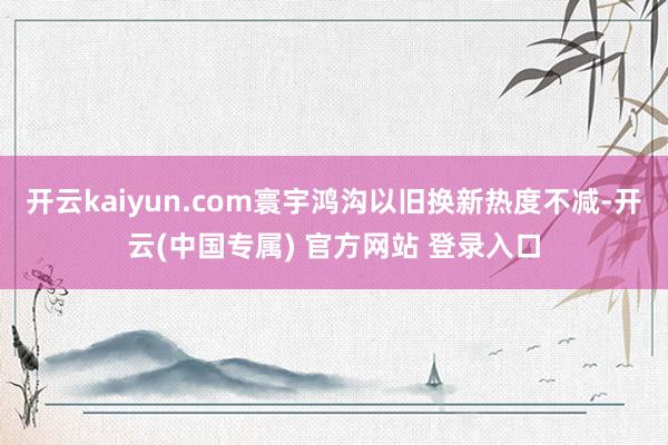 开云kaiyun.com寰宇鸿沟以旧换新热度不减-开云(中国专属) 官方网站 登录入口