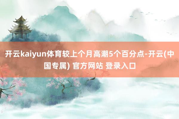 开云kaiyun体育较上个月高潮5个百分点-开云(中国专属) 官方网站 登录入口