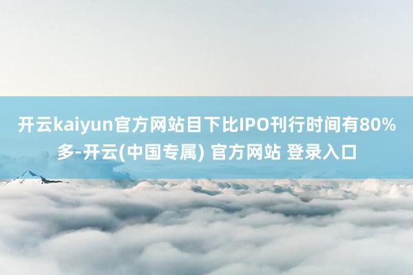 开云kaiyun官方网站目下比IPO刊行时间有80%多-开云(中国专属) 官方网站 登录入口
