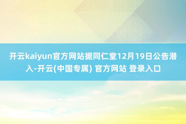 开云kaiyun官方网站　　据同仁堂12月19日公告潜入-开云(中国专属) 官方网站 登录入口