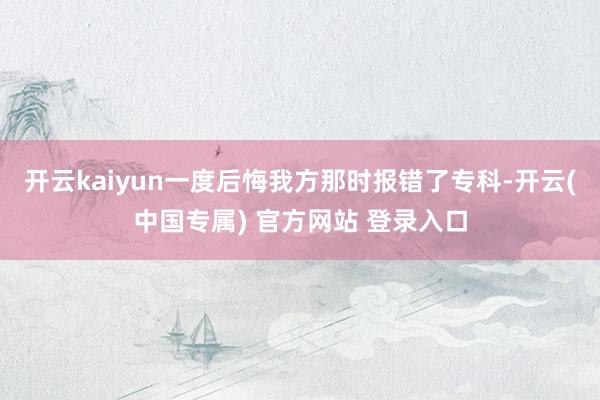 开云kaiyun一度后悔我方那时报错了专科-开云(中国专属) 官方网站 登录入口