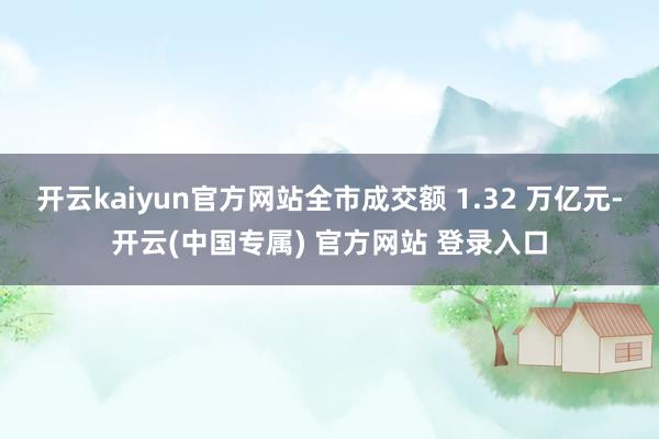 开云kaiyun官方网站全市成交额 1.32 万亿元-开云(中国专属) 官方网站 登录入口