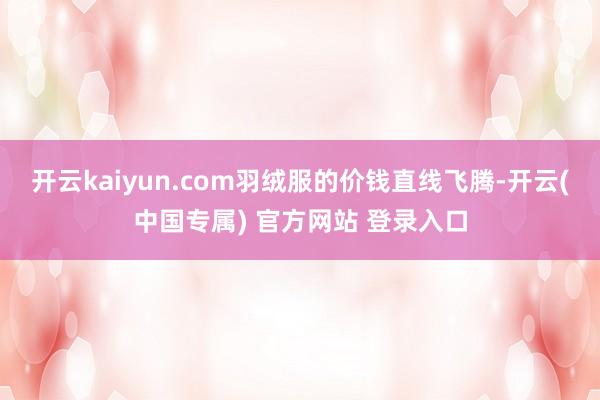 开云kaiyun.com羽绒服的价钱直线飞腾-开云(中国专属) 官方网站 登录入口
