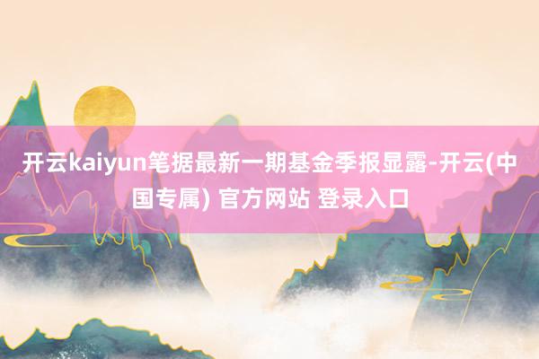 开云kaiyun笔据最新一期基金季报显露-开云(中国专属) 官方网站 登录入口