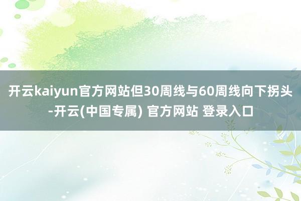 开云kaiyun官方网站但30周线与60周线向下拐头-开云(中国专属) 官方网站 登录入口