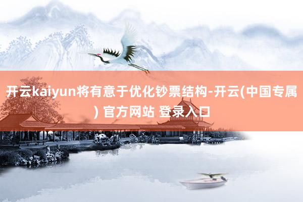 开云kaiyun将有意于优化钞票结构-开云(中国专属) 官方网站 登录入口