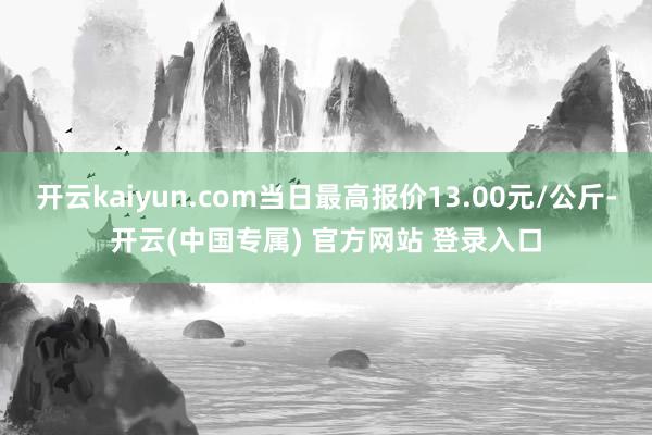 开云kaiyun.com当日最高报价13.00元/公斤-开云(中国专属) 官方网站 登录入口