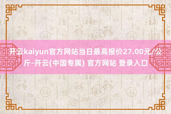 开云kaiyun官方网站当日最高报价27.00元/公斤-开云(中国专属) 官方网站 登录入口