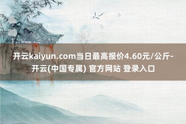 开云kaiyun.com当日最高报价4.60元/公斤-开云(中国专属) 官方网站 登录入口