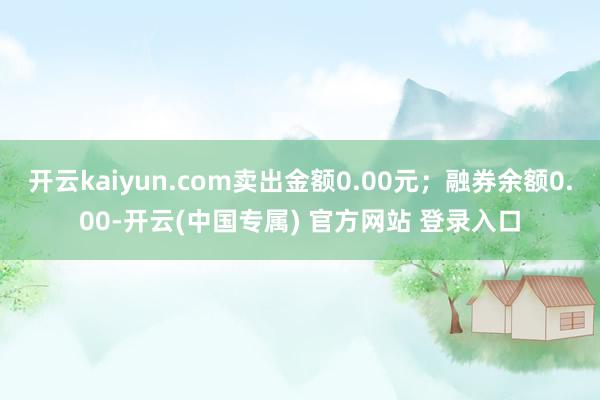 开云kaiyun.com卖出金额0.00元;融券余额0.00-开云(中国专属) 官方网站 登录入口