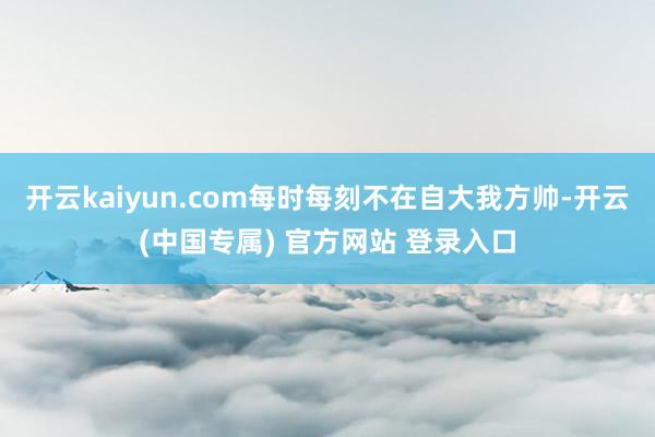 开云kaiyun.com每时每刻不在自大我方帅-开云(中国专属) 官方网站 登录入口