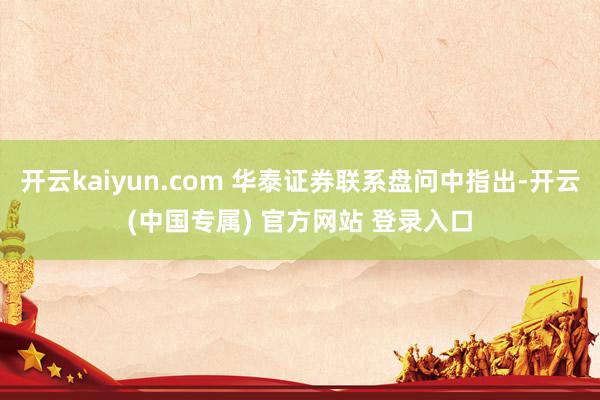 开云kaiyun.com 华泰证券联系盘问中指出-开云(中国专属) 官方网站 登录入口