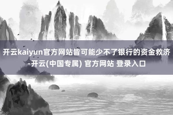 开云kaiyun官方网站皆可能少不了银行的资金救济-开云(中国专属) 官方网站 登录入口