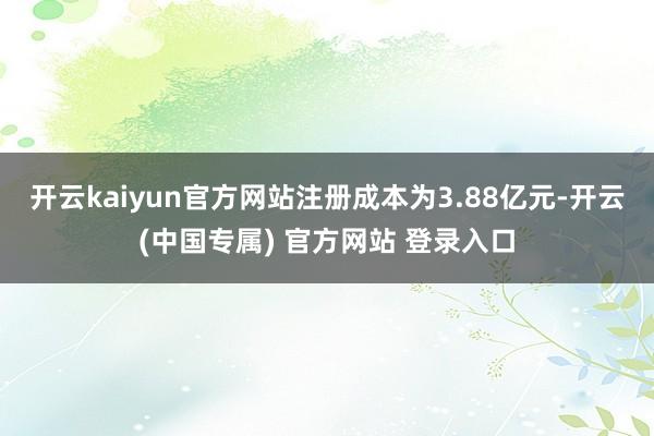 开云kaiyun官方网站注册成本为3.88亿元-开云(中国专属) 官方网站 登录入口