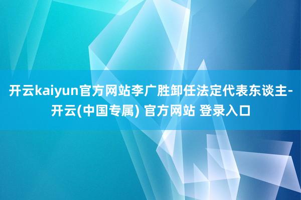 开云kaiyun官方网站李广胜卸任法定代表东谈主-开云(中国专属) 官方网站 登录入口