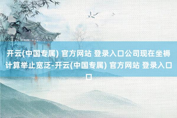 开云(中国专属) 官方网站 登录入口公司现在坐褥计算举止宽泛-开云(中国专属) 官方网站 登录入口
