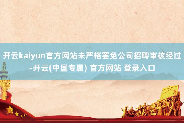 开云kaiyun官方网站未严格罢免公司招聘审核经过-开云(中国专属) 官方网站 登录入口