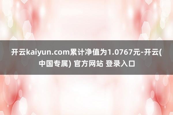 开云kaiyun.com累计净值为1.0767元-开云(中国专属) 官方网站 登录入口