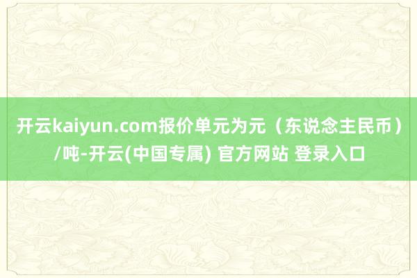 开云kaiyun.com报价单元为元(东说念主民币)/吨-开云(中国专属) 官方网站 登录入口
