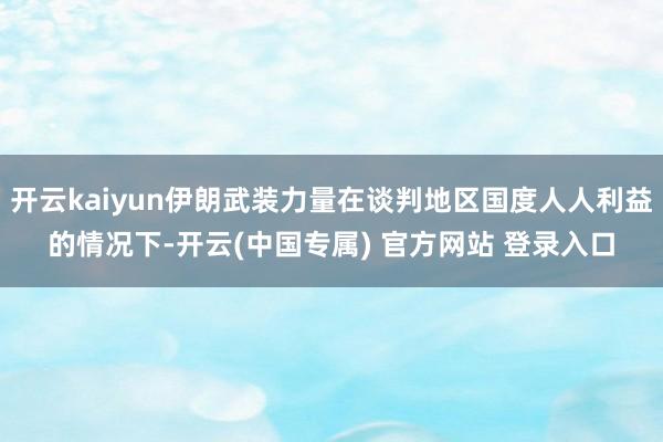 开云kaiyun伊朗武装力量在谈判地区国度人人利益的情况下-开云(中国专属) 官方网站 登录入口