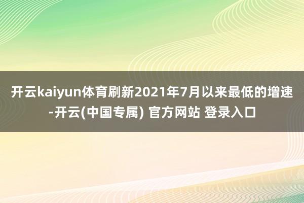 开云kaiyun体育刷新2021年7月以来最低的增速-开云(中国专属) 官方网站 登录入口