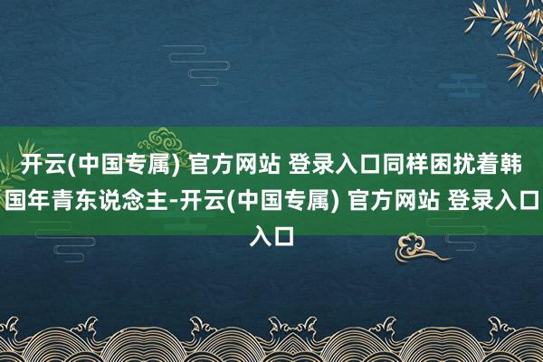 开云(中国专属) 官方网站 登录入口同样困扰着韩国年青东说念主-开云(中国专属) 官方网站 登录入口