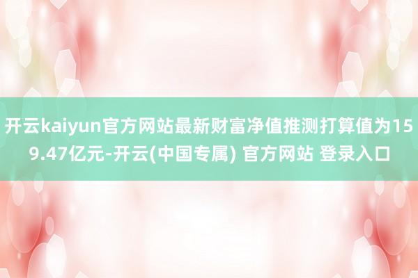 开云kaiyun官方网站最新财富净值推测打算值为159.47亿元-开云(中国专属) 官方网站 登录入口
