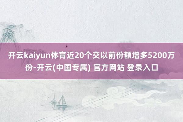 开云kaiyun体育近20个交以前份额增多5200万份-开云(中国专属) 官方网站 登录入口